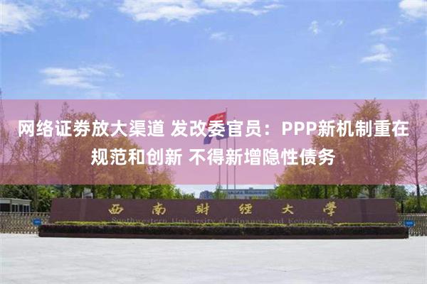 网络证劵放大渠道 发改委官员：PPP新机制重在规范和创新 不得新增隐性债务