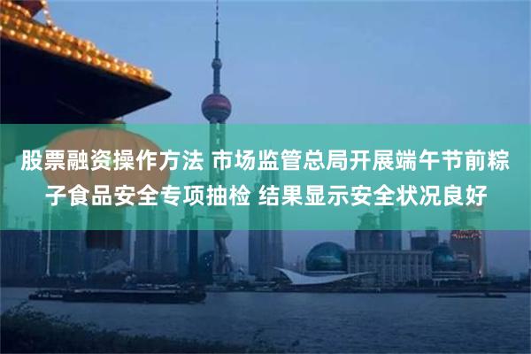 股票融资操作方法 市场监管总局开展端午节前粽子食品安全专项抽检 结果显示安全状况良好