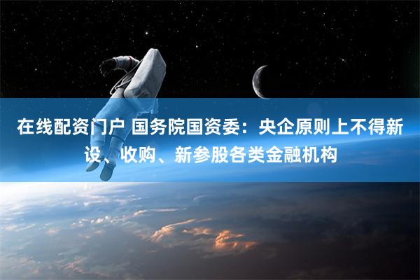 在线配资门户 国务院国资委：央企原则上不得新设、收购、新参股各类金融机构