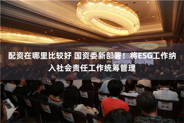 配资在哪里比较好 国资委新部署！将ESG工作纳入社会责任工作统筹管理