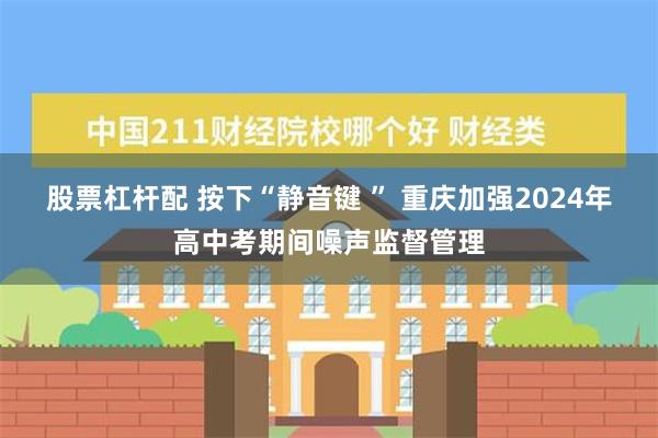 股票杠杆配 按下“静音键 ” 重庆加强2024年高中考期间噪声监督管理