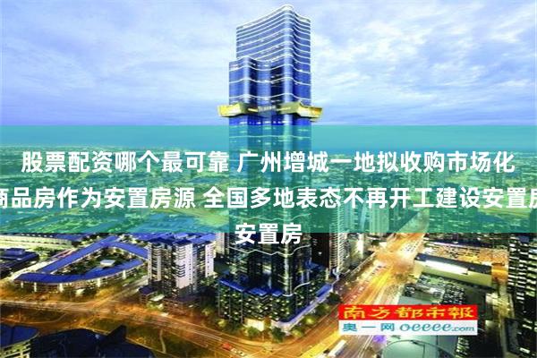 股票配资哪个最可靠 广州增城一地拟收购市场化商品房作为安置房源 全国多地表态不再开工建设安置房