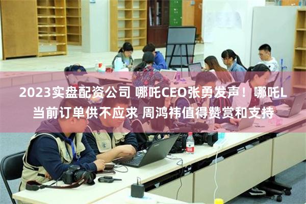 2023实盘配资公司 哪吒CEO张勇发声！哪吒L当前订单供不应求 周鸿祎值得赞赏和支持