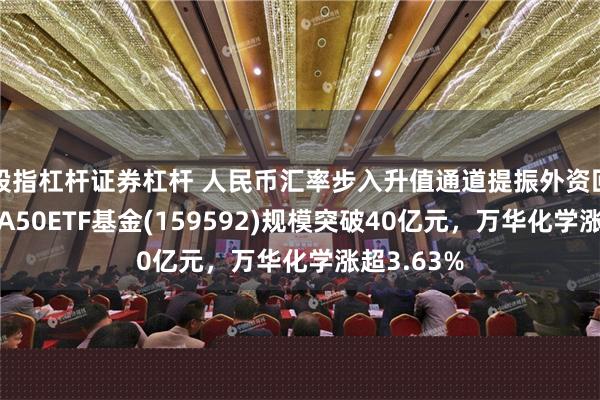 股指杠杆证券杠杆 人民币汇率步入升值通道提振外资回流信心，A50ETF基金(159592)规模突破40亿元，万华化学涨超3.63%