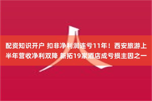 配资知识开户 扣非净利润连亏11年！西安旅游上半年营收净利双降 新拓19家酒店成亏损主因之一