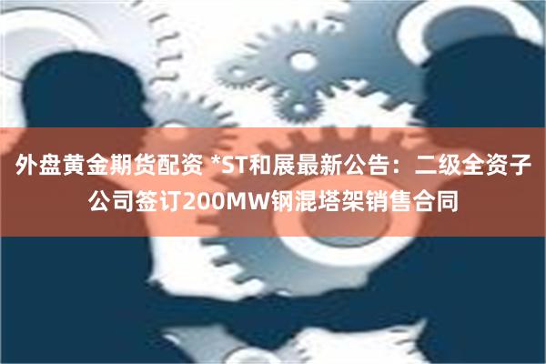 外盘黄金期货配资 *ST和展最新公告：二级全资子公司签订200MW钢混塔架销售合同