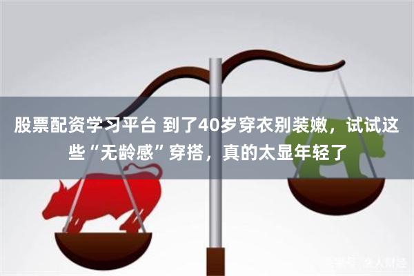 股票配资学习平台 到了40岁穿衣别装嫩，试试这些“无龄感”穿搭，真的太显年轻了