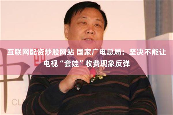 互联网配资炒股网站 国家广电总局：坚决不能让电视“套娃”收费现象反弹