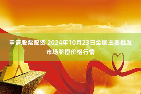 申请股票配资 2024年10月23日全国主要批发市场脐橙价格行情