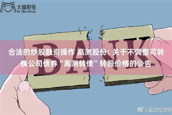 合法的炒股融资操作 高测股份: 关于不调整可转换公司债券“高测转债”转股价格的公告