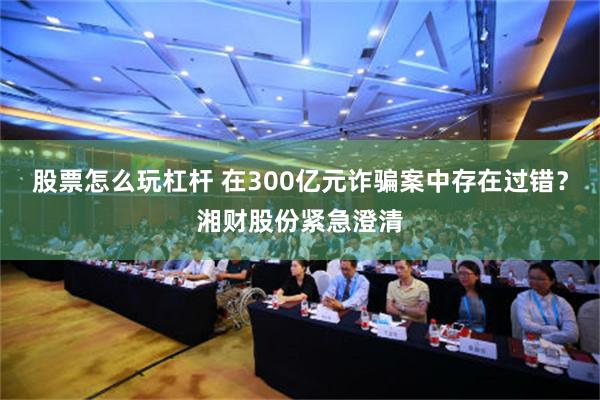 股票怎么玩杠杆 在300亿元诈骗案中存在过错？湘财股份紧急澄清