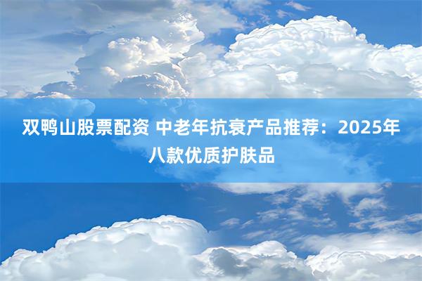 双鸭山股票配资 中老年抗衰产品推荐：2025年八款优质护肤品