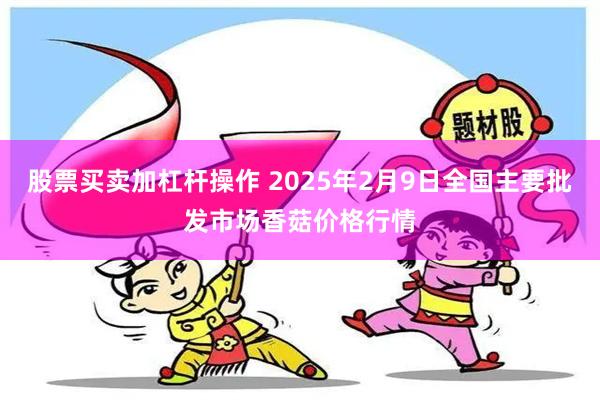 股票买卖加杠杆操作 2025年2月9日全国主要批发市场香菇价格行情